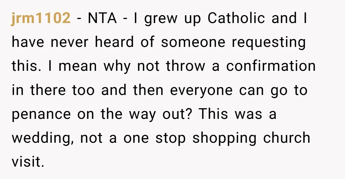 jrm1102 - NTA - I grew up Catholic and I have never heard of someone requesting this. I mean why not throw a confirmation in there too and then everyone...