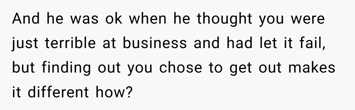 And he was ok when he thought you were just terrible at business and had let it fail, but finding out you chose to get out makes it different how?