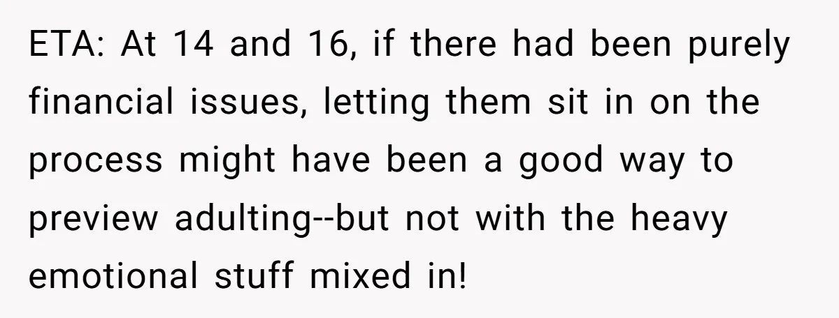 ETA: At 14 and 16, if there had been purely financial issues, letting them sit in on the process might have been a good way to preview adulting--but not with...