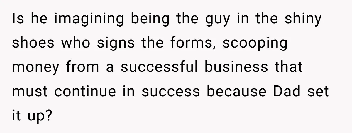 Is he imagining being the guy in the shiny shoes who signs the forms, scooping money from a successful business that must continue in success because Dad set it up?