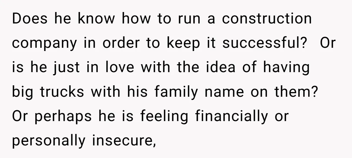 Does he know how to run a construction company in order to keep it successful? Or is he just in love with the idea of having big trucks with his...