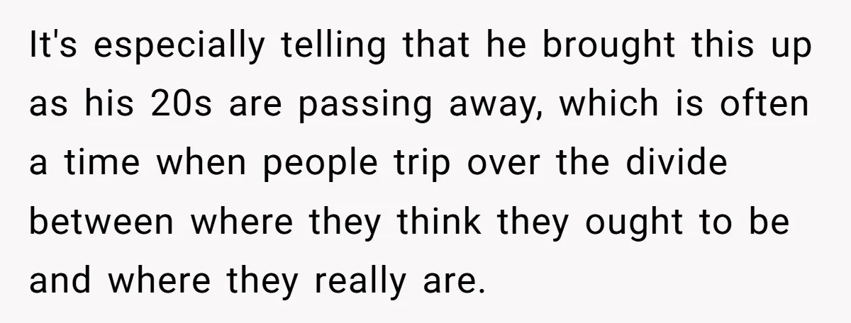 It's especially telling that he brought this up as his 20s are passing away, which is often a time when people trip over the divide between where they think they...