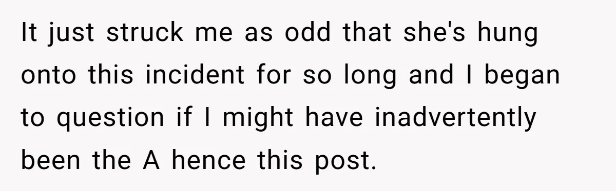 It just struck me as odd that she's hung onto this incident for so long and I began to question if I might have inadvertently been the A hence this...