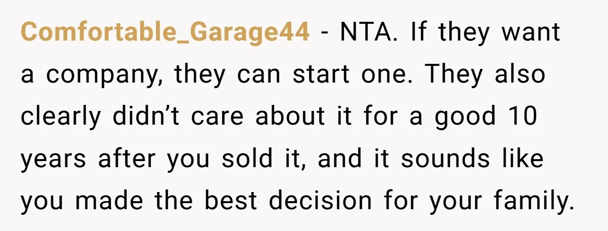 Comfortable_Garage44 − NTA. If they want a company, they can start one. They also clearly didn’t care about it for a good 10 years after you sold it, and it...