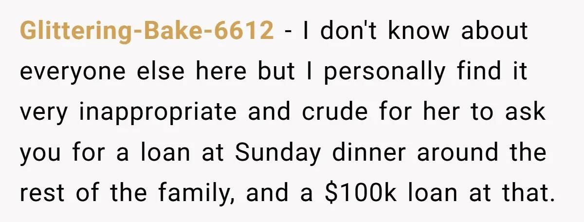 Glittering-Bake-6612 − I don't know about everyone else here but I personally find it very inappropriate and crude for her to ask you for a loan at Sunday dinner around...