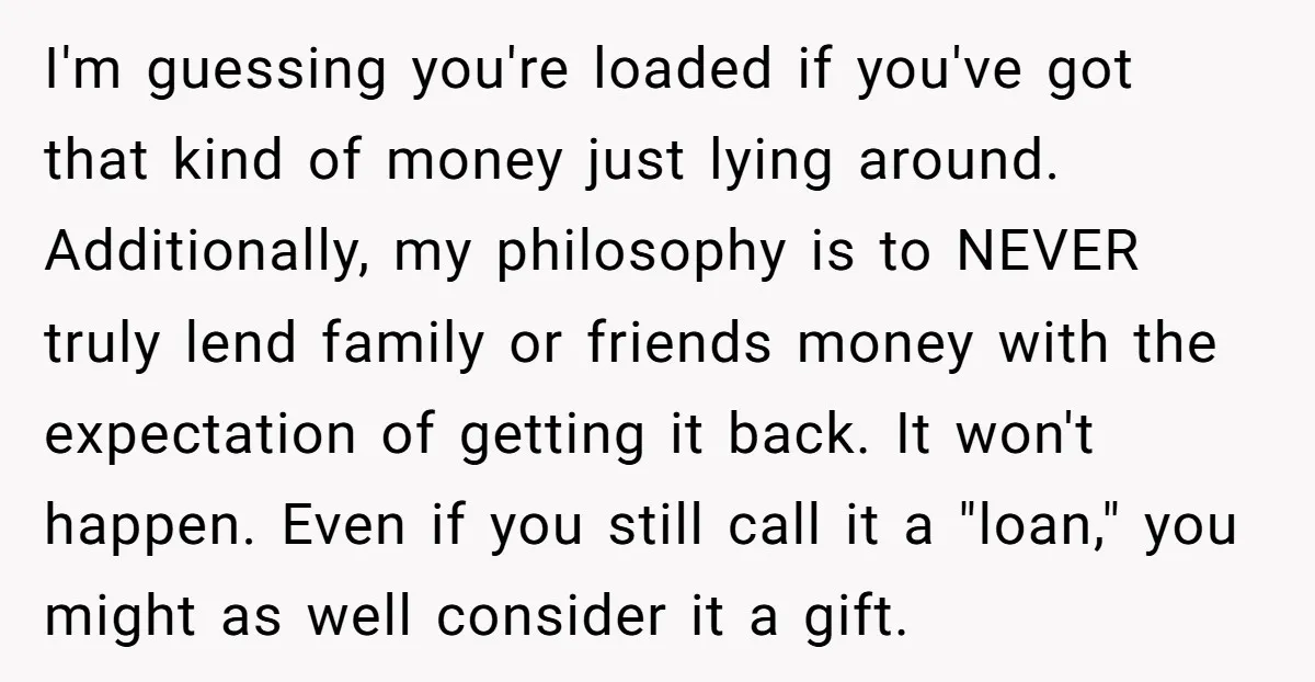 I'm guessing you're loaded if you've got that kind of money just lying around. Additionally, my philosophy is to NEVER truly lend family or friends money with the expectation of...