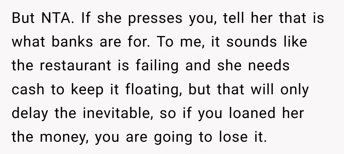 But NTA. If she presses you, tell her that is what banks are for. To me, it sounds like the restaurant is failing and she needs cash to keep it...
