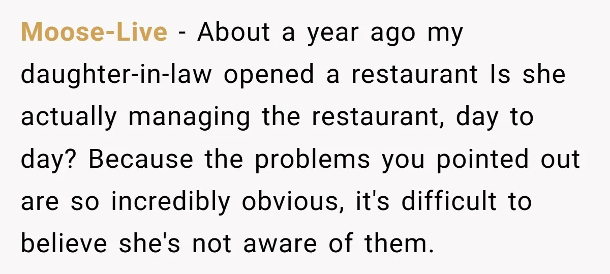 Moose-Live − About a year ago my daughter-in-law opened a restaurant Is she actually managing the restaurant, day to day? Because the problems you pointed out are so incredibly obvious,...