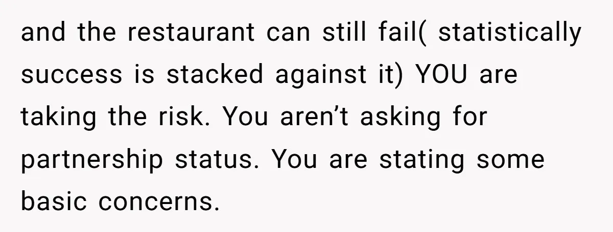 and the restaurant can still fail( statistically success is stacked against it) YOU are taking the risk. You aren’t asking for partnership status. You are stating some basic concerns.