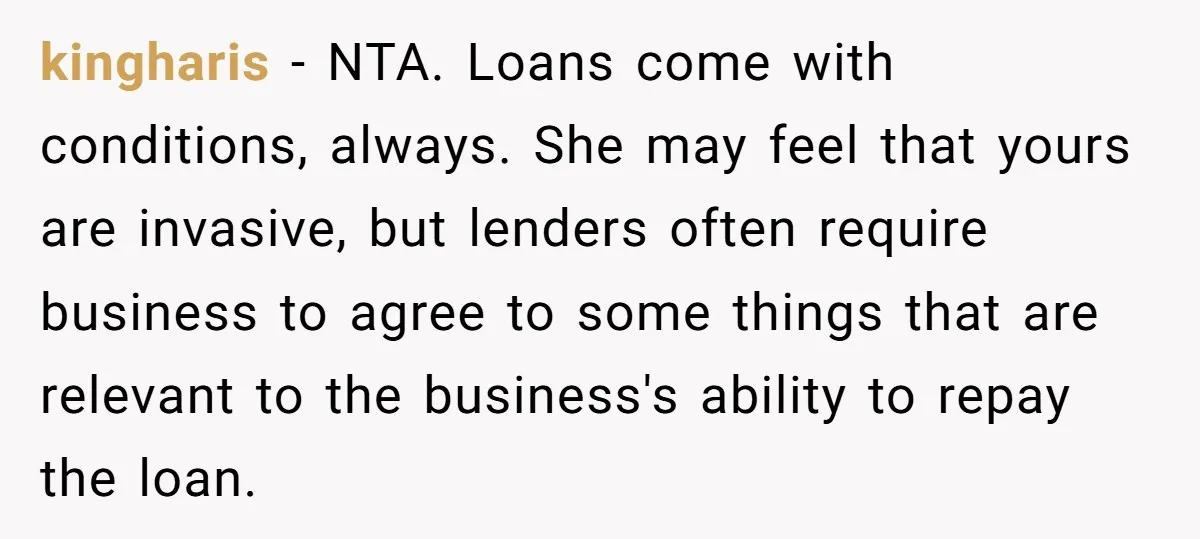 kingharis − NTA. Loans come with conditions, always. She may feel that yours are invasive, but lenders often require business to agree to some things that are relevant to the...
