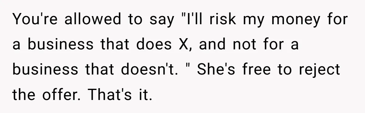 You're allowed to say "I'll risk my money for a business that does X, and not for a business that doesn't. " She's free to reject the offer. That's it.