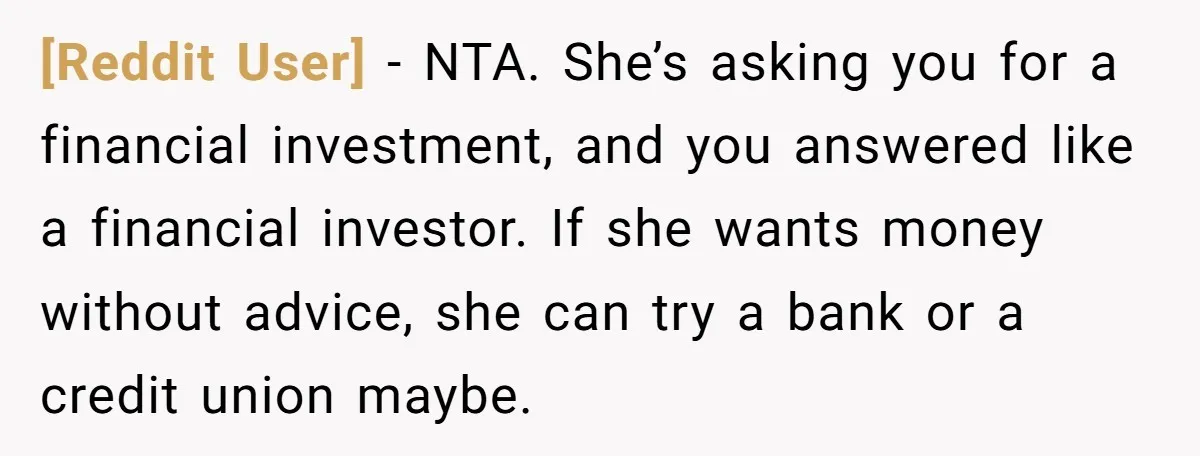 [Reddit User] − NTA. She’s asking you for a financial investment, and you answered like a financial investor. If she wants money without advice, she can try a bank or...