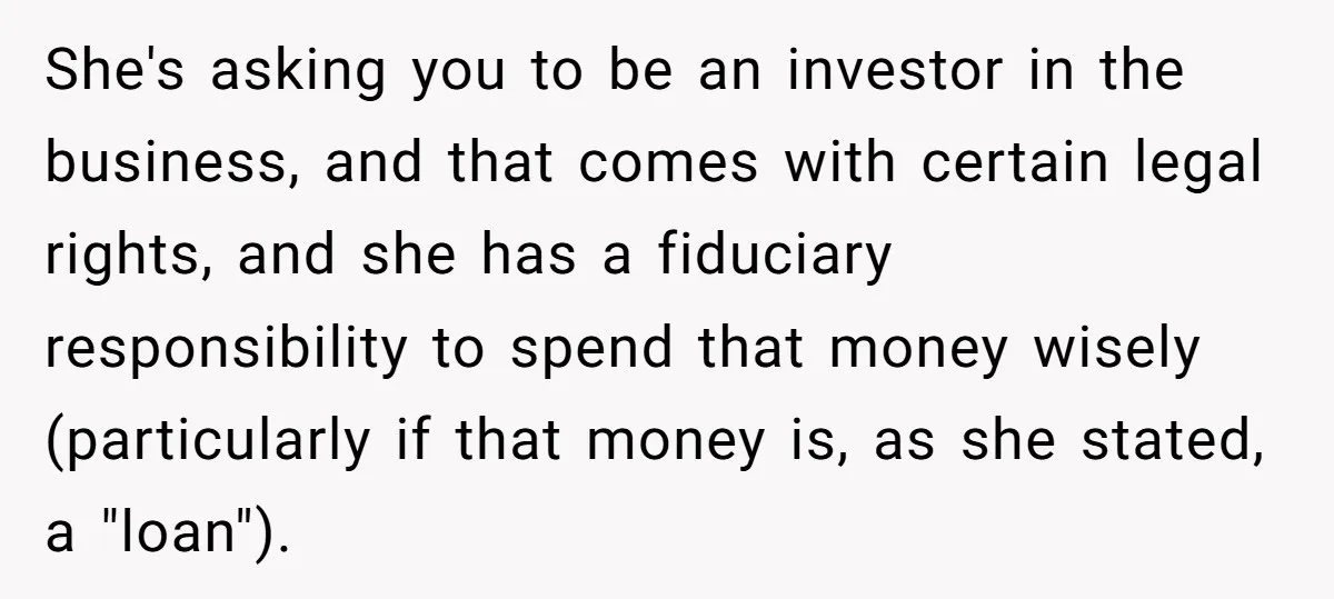 She's asking you to be an investor in the business, and that comes with certain legal rights, and she has a fiduciary responsibility to spend that money wisely (particularly if...