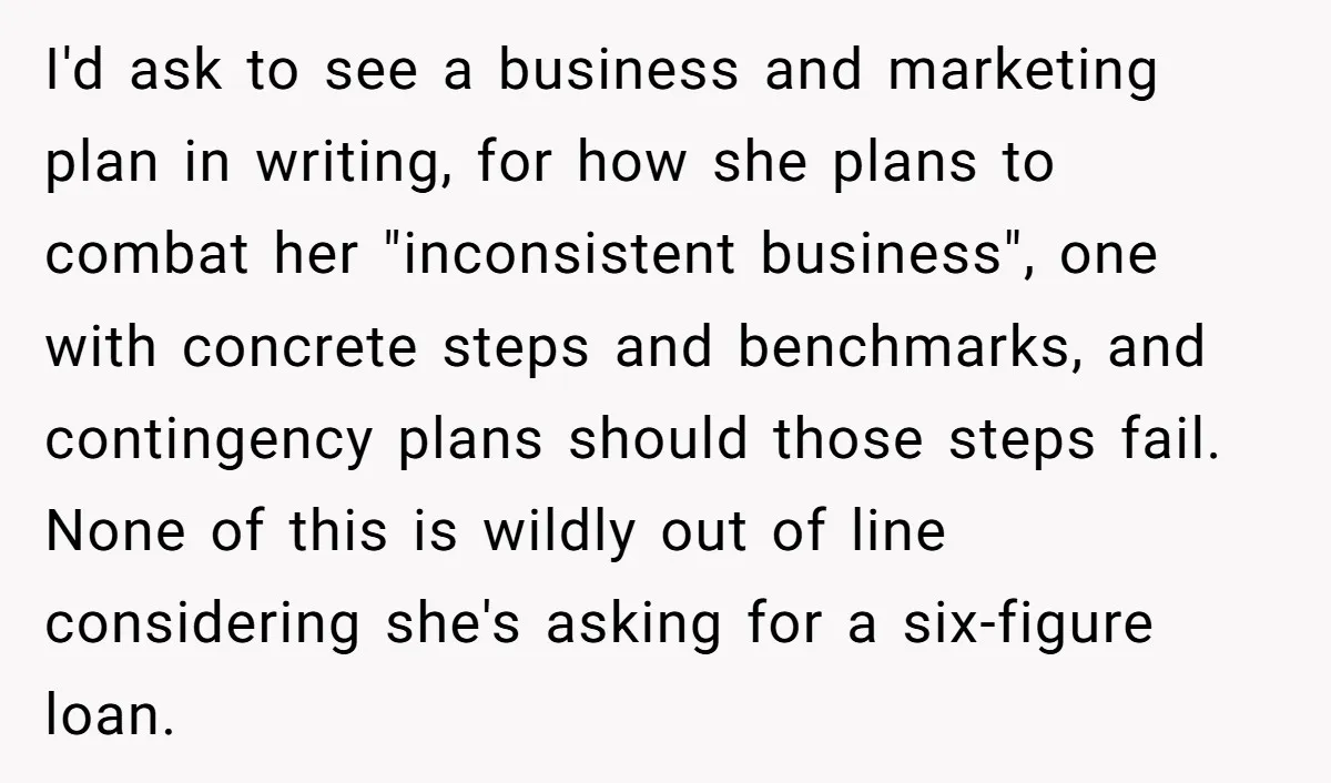 I'd ask to see a business and marketing plan in writing, for how she plans to combat her "inconsistent business", one with concrete steps and benchmarks, and contingency plans should...