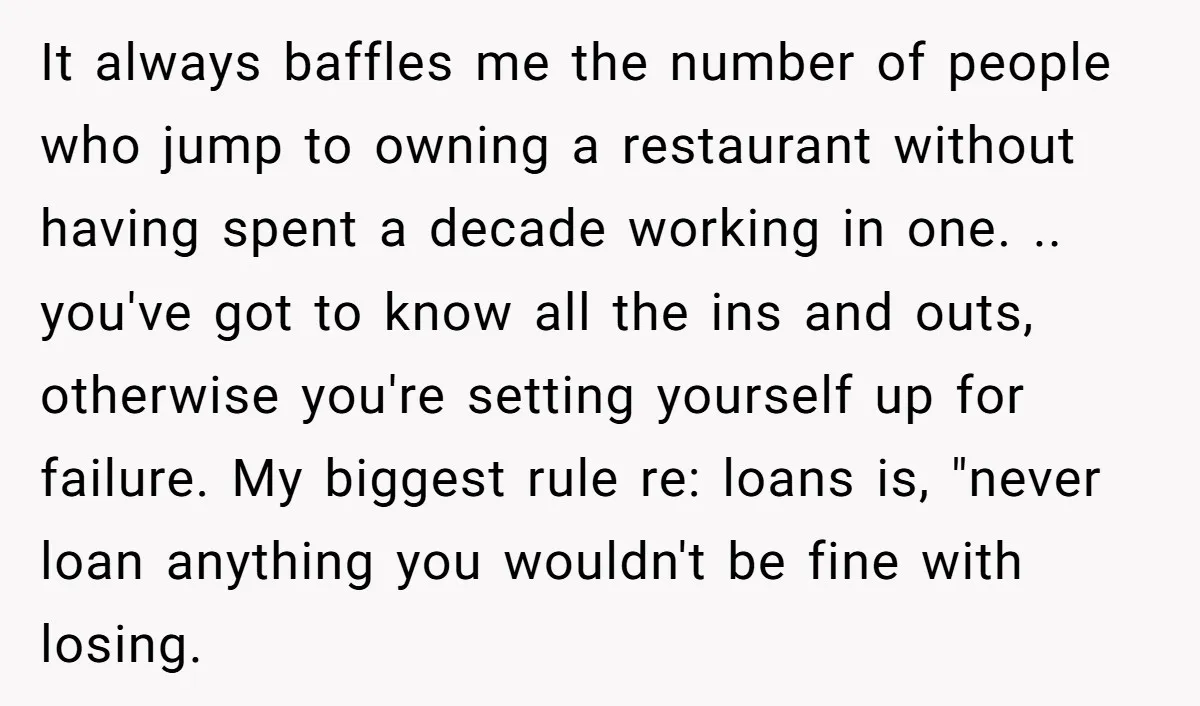 It always baffles me the number of people who jump to owning a restaurant without having spent a decade working in one. .. you've got to know all the ins...