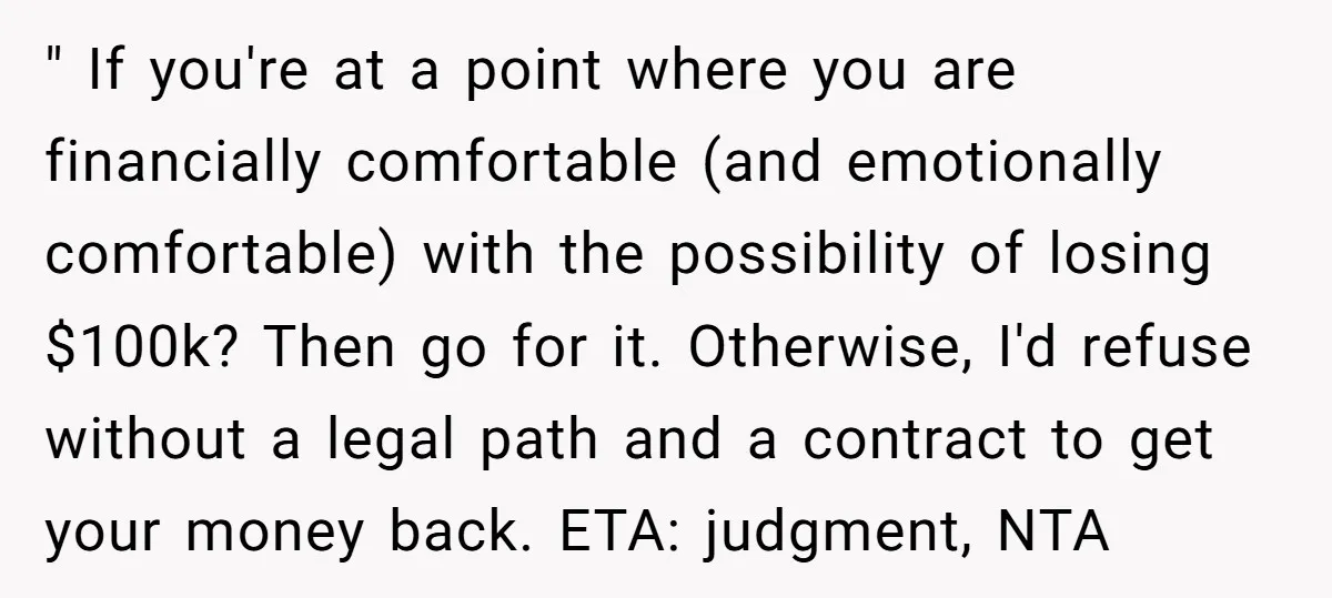 " If you're at a point where you are financially comfortable (and emotionally comfortable) with the possibility of losing $100k? Then go for it. Otherwise, I'd refuse without a legal...
