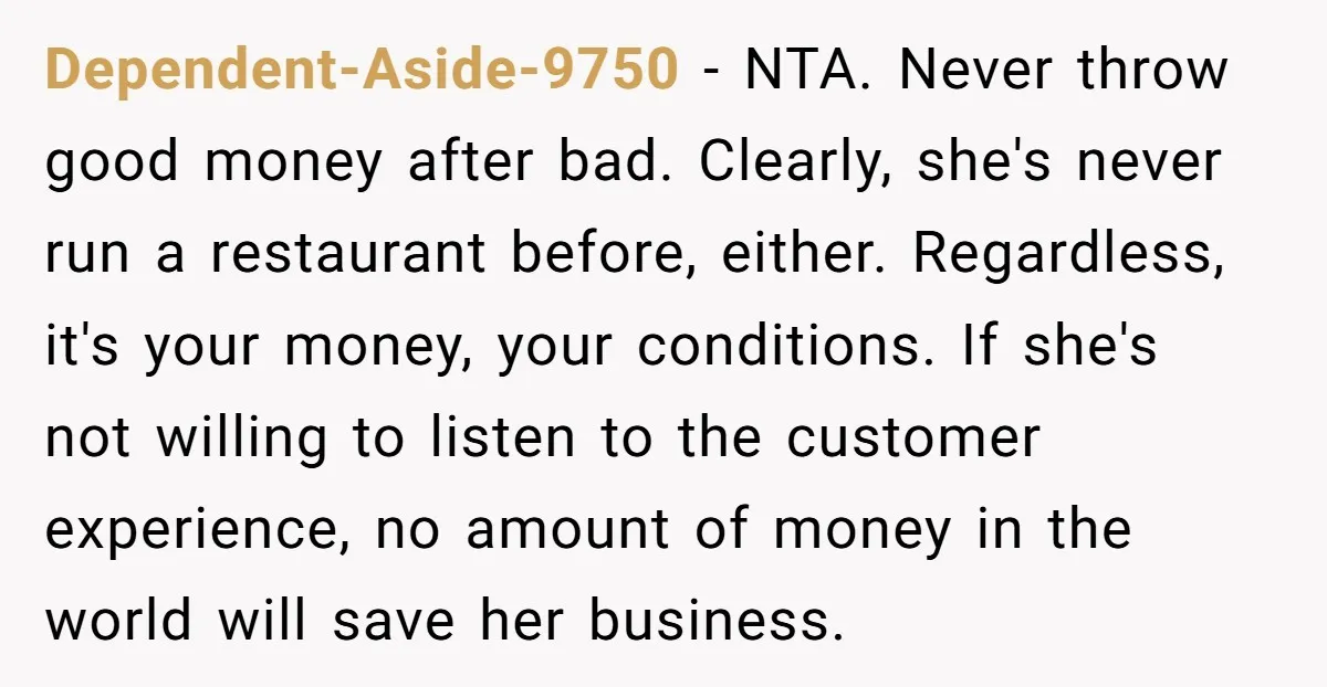 Dependent-Aside-9750 − NTA. Never throw good money after bad. Clearly, she's never run a restaurant before, either. Regardless, it's your money, your conditions. If she's not willing to listen to...