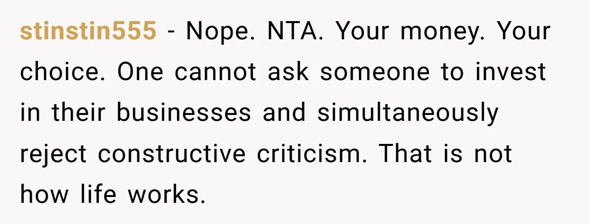 stinstin555 − Nope. NTA. Your money. Your choice. One cannot ask someone to invest in their businesses and simultaneously reject constructive criticism. That is not how life works.