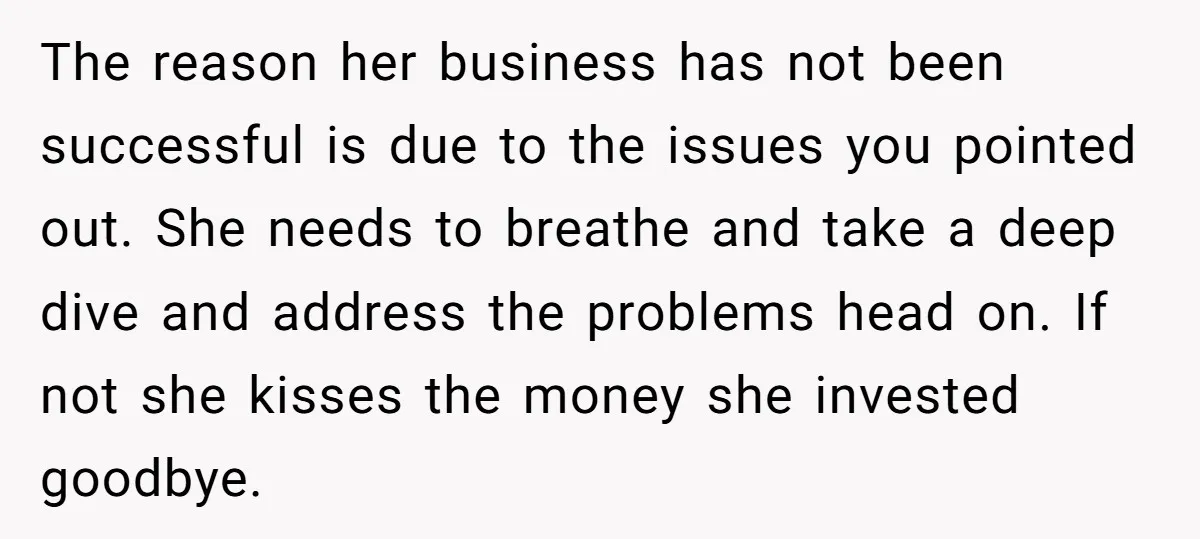 The reason her business has not been successful is due to the issues you pointed out. She needs to breathe and take a deep dive and address the problems head...