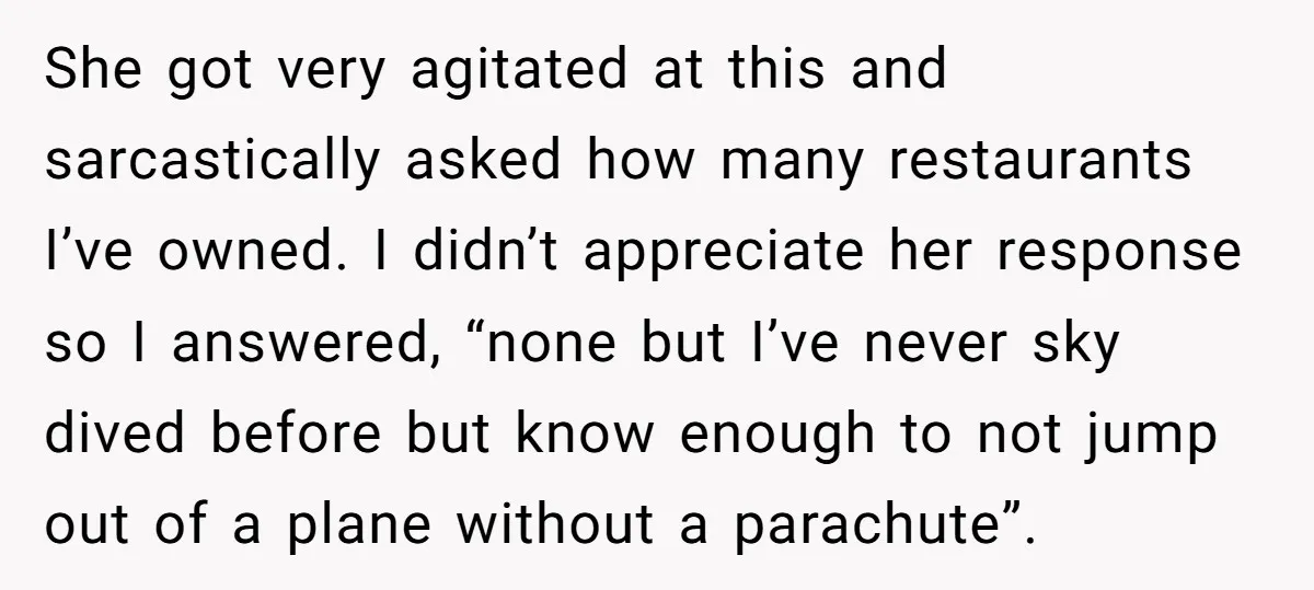 She got very agitated at this and sarcastically asked how many restaurants I’ve owned. I didn’t appreciate her response so I answered, “none but I’ve never sky dived before but...