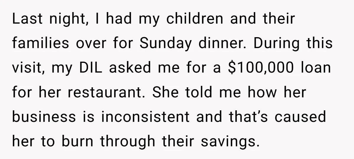 Last night, I had my children and their families over for Sunday dinner. During this visit, my DIL asked me for a $100,000 loan for her restaurant. She told me...