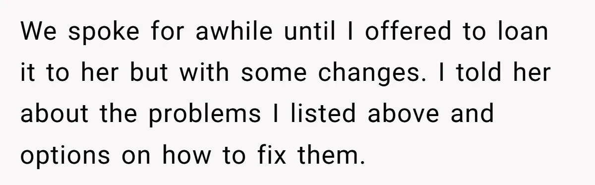 We spoke for awhile until I offered to loan it to her but with some changes. I told her about the problems I listed above and options on how to...