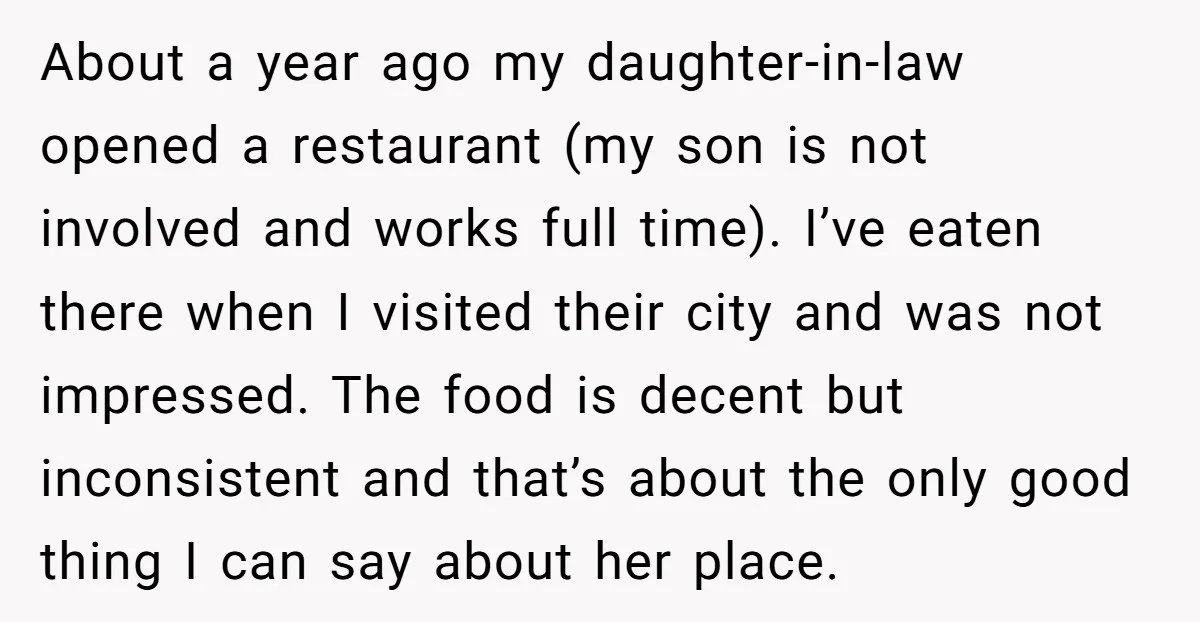 About a year ago my daughter-in-law opened a restaurant (my son is not involved and works full time). I’ve eaten there when I visited their city and was not impressed....