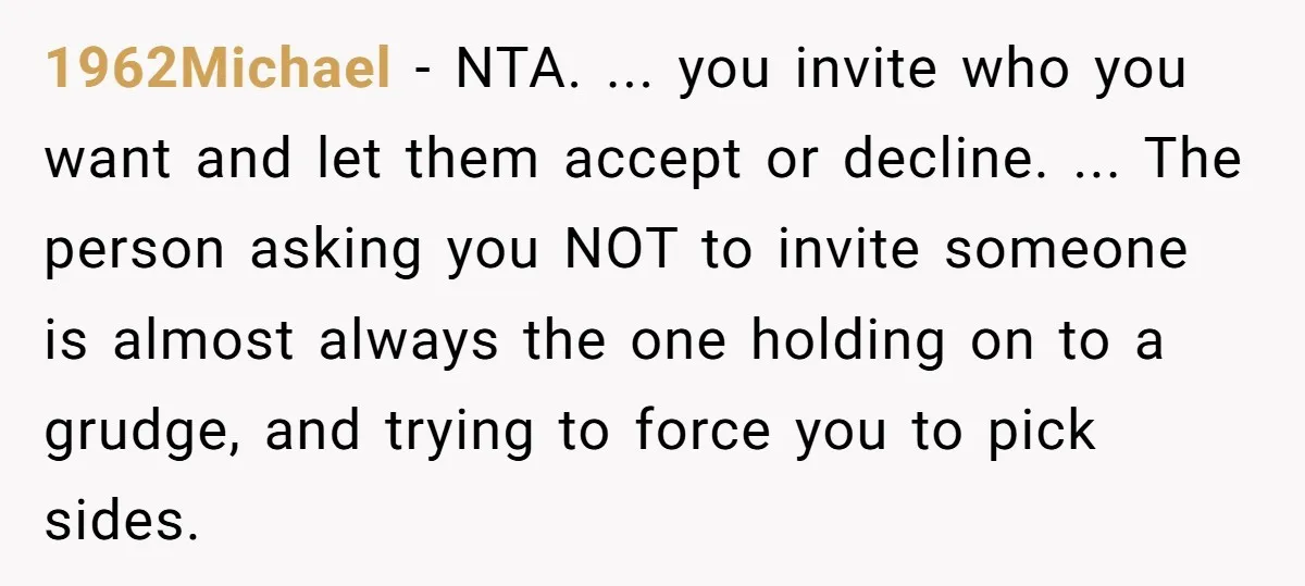 1962Michael - NTA. ... you invite who you want and let them accept or decline. ... The person asking you NOT to invite someone is almost always the one holding...