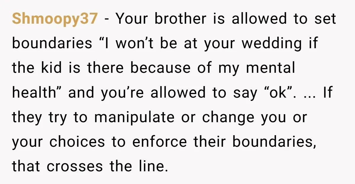 Shmoopy37 - Your brother is allowed to set boundaries “I won’t be at your wedding if the kid is there because of my mental health” and you’re allowed to say...