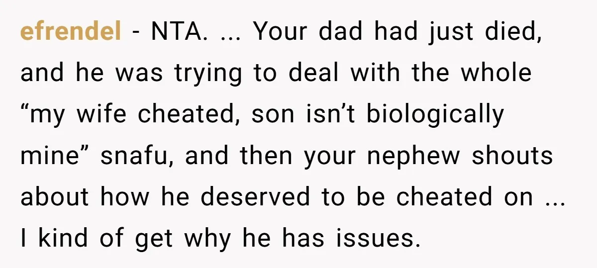 efrendel - NTA. ... Your dad had just died, and he was trying to deal with the whole “my wife cheated, son isn’t biologically mine” snafu, and then your nephew...