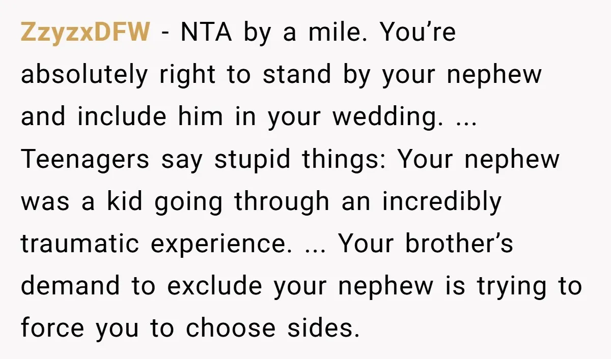 ZzyzxDFW - NTA by a mile. You’re absolutely right to stand by your nephew and include him in your wedding. ... Teenagers say stupid things: Your nephew was a kid...