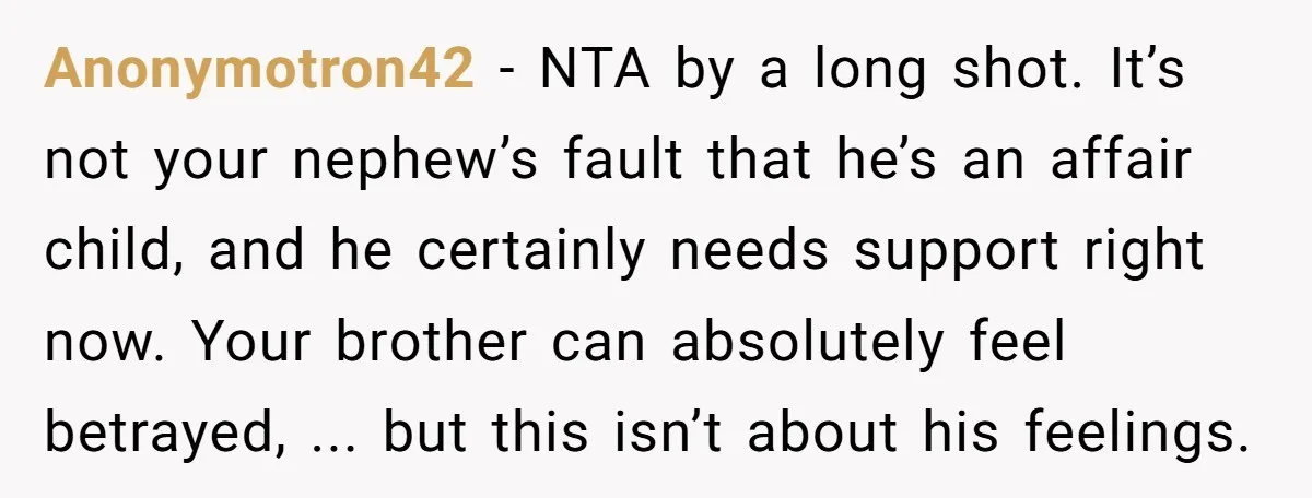 Anonymotron42 - NTA by a long shot. It’s not your nephew’s fault that he’s an affair child, and he certainly needs support right now. Your brother can absolutely feel betrayed,...