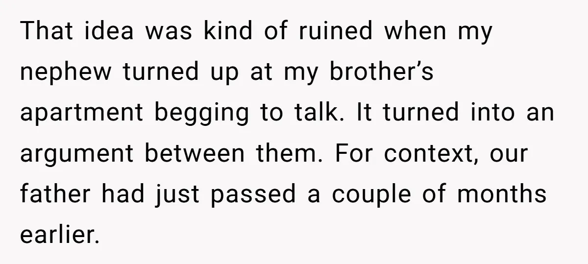That idea was kind of ruined when my nephew turned up at my brother’s apartment begging to talk. It turned into an argument between them. For context, our father had...