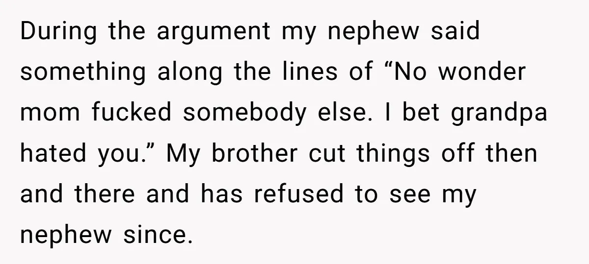 During the argument my nephew said something along the lines of “No wonder mom fucked somebody else. I bet grandpa hated you.” My brother cut things off then and there...