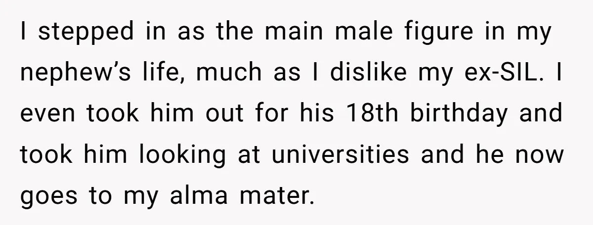 I stepped in as the main male figure in my nephew’s life, much as I dislike my ex-SIL. I even took him out for his 18th birthday and took him...