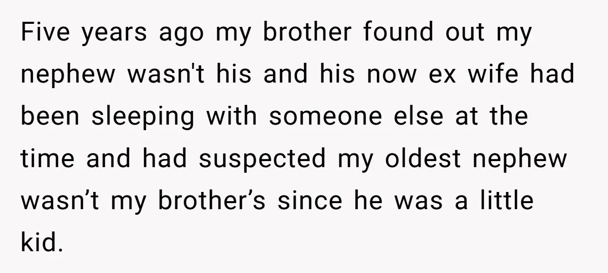 Five years ago my brother found out my nephew wasn't his and his now ex wife had been sleeping with someone else at the time and had suspected my oldest...