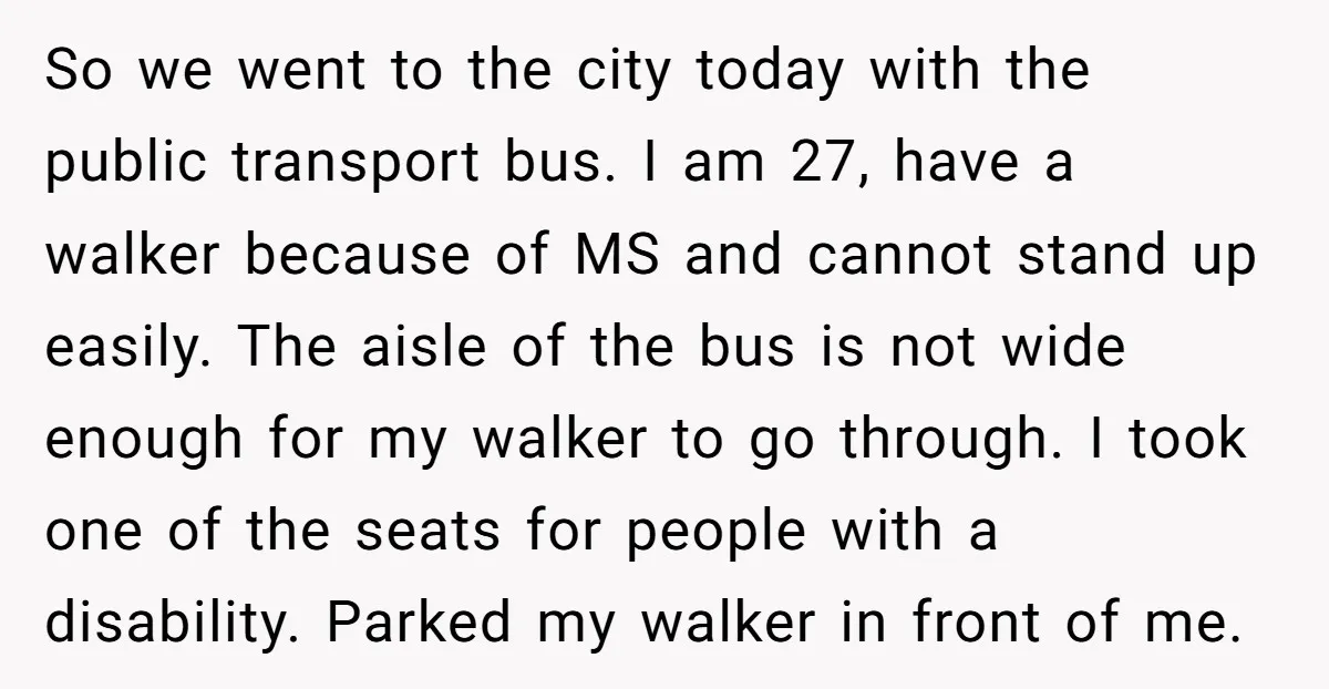 So we went to the city today with the public transport bus. I am 27, have a walker because of MS and cannot stand up easily. The aisle of the...
