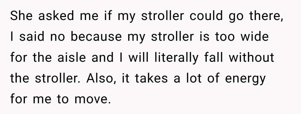 She asked me if my stroller could go there, I said no because my stroller is too wide for the aisle and I will literally fall without the stroller. Also,...