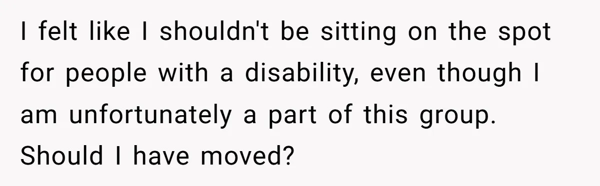 I felt like I shouldn't be sitting on the spot for people with a disability, even though I am unfortunately a part of this group. Should I have moved?