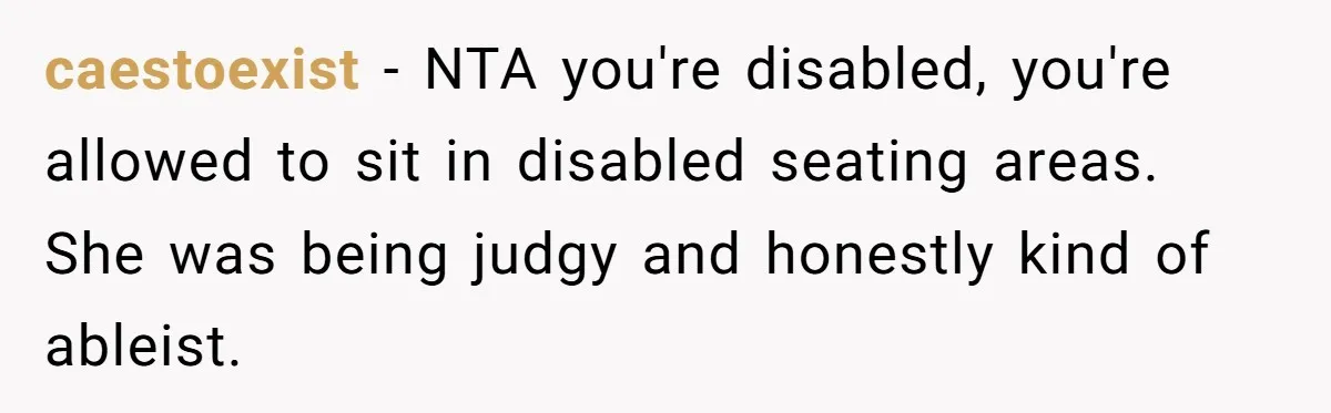 caestoexist − NTA you're disabled, you're allowed to sit in disabled seating areas. She was being judgy and honestly kind of ableist.