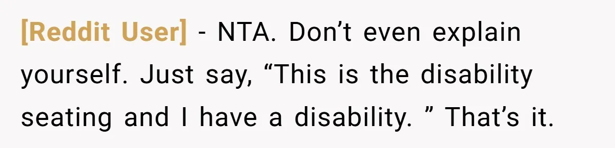 [Reddit User] − NTA. Don’t even explain yourself. Just say, “This is the disability seating and I have a disability. ” That’s it.