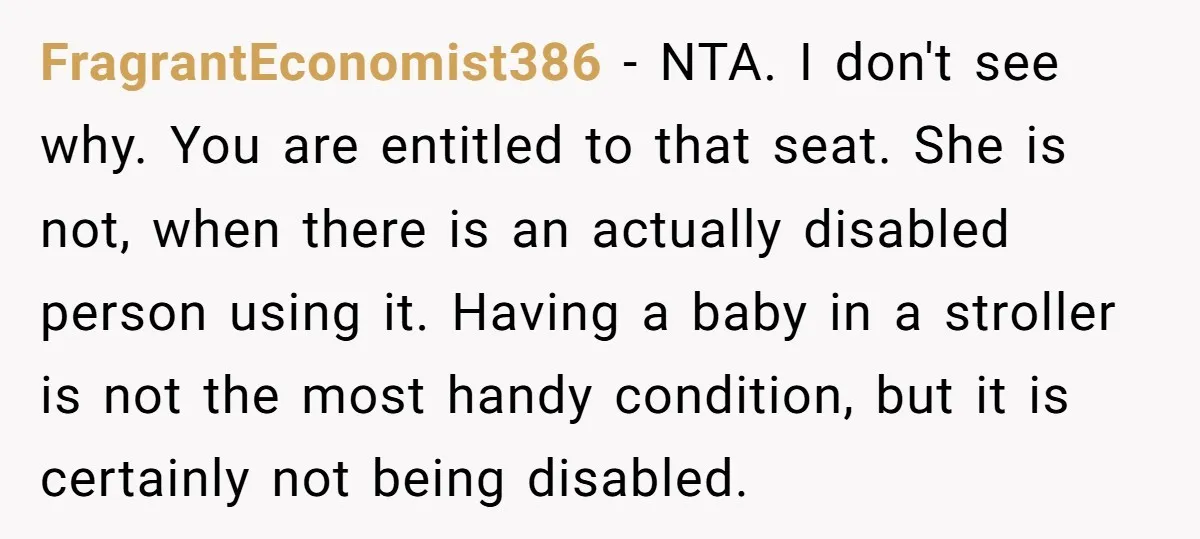 FragrantEconomist386 − NTA. I don't see why. You are entitled to that seat. She is not, when there is an actually disabled person using it. Having a baby in a...