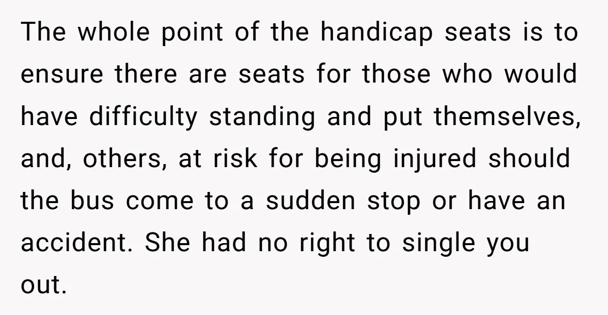 The whole point of the handicap seats is to ensure there are seats for those who would have difficulty standing and put themselves, and, others, at risk for being injured...