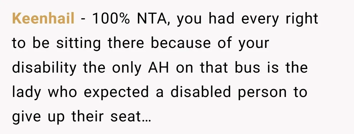 Keenhail − 100% NTA, you had every right to be sitting there because of your disability the only AH on that bus is the lady who expected a disabled person...