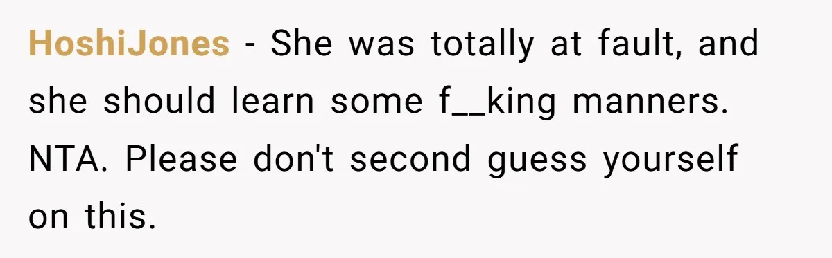 HoshiJones − She was totally at fault, and she should learn some f__king manners. NTA. Please don't second guess yourself on this.