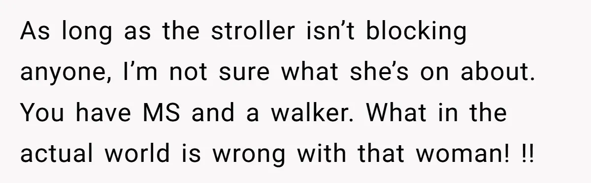 As long as the stroller isn’t blocking anyone, I’m not sure what she’s on about. You have MS and a walker. What in the actual world is wrong with that...