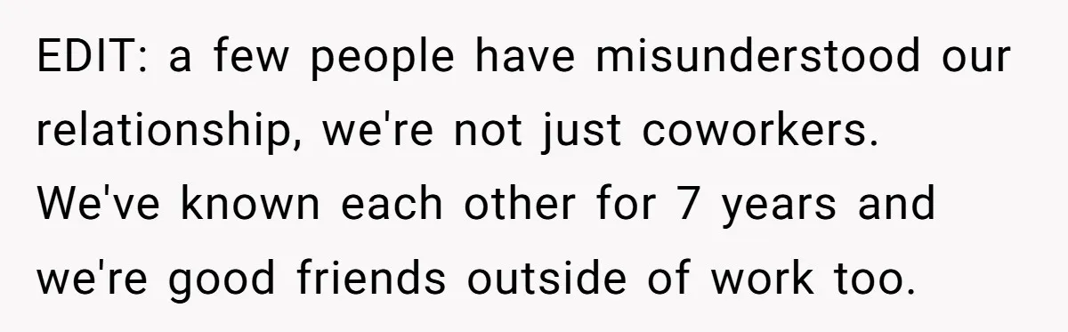 EDIT: a few people have misunderstood our relationship, we're not just coworkers. We've known each other for 7 years and we're good friends outside of work too.