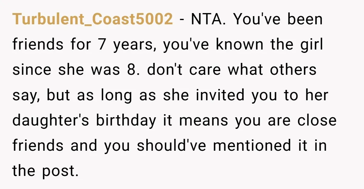 Turbulent_Coast5002 − NTA. You've been friends for 7 years, you've known the girl since she was 8. don't care what others say, but as long as she invited you to...