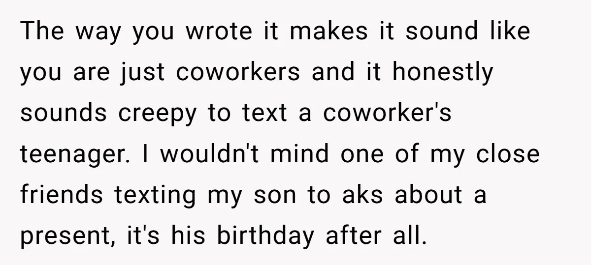 The way you wrote it makes it sound like you are just coworkers and it honestly sounds creepy to text a coworker's teenager. I wouldn't mind one of my close...