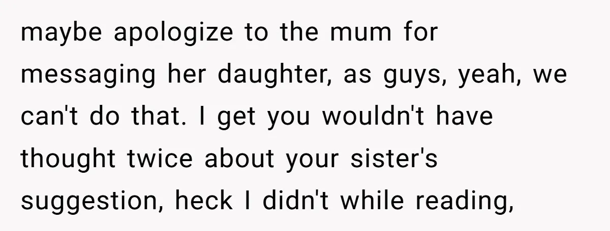 maybe apologize to the mum for messaging her daughter, as guys, yeah, we can't do that. I get you wouldn't have thought twice about your sister's suggestion, heck I didn't...